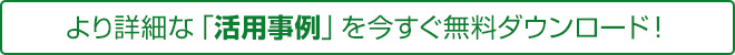 より詳細な「活用事例」を今すぐ無料ダウンロード！