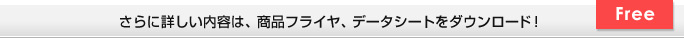 さらに詳しい内容は、商品フライヤ、データシートをダウンロード！ Free