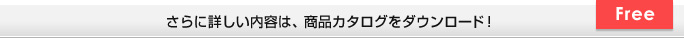 さらに詳しい内容は、商品カタログをダウンロード！ Free